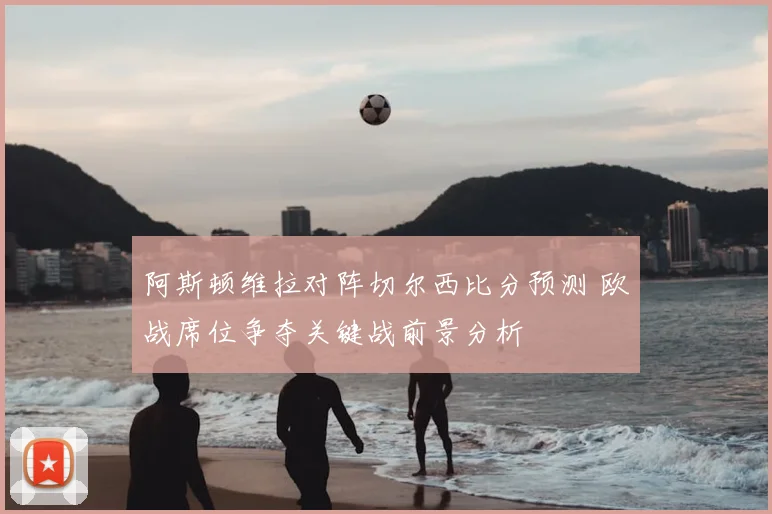 阿斯顿维拉对阵切尔西比分预测 欧战席位争夺关键战前景分析