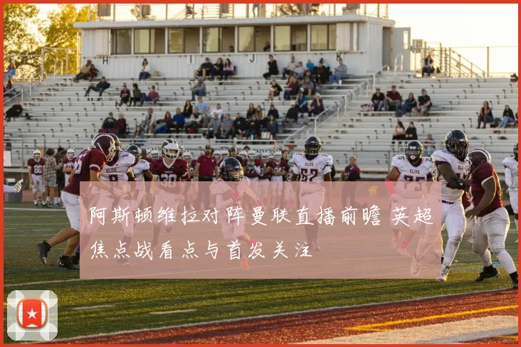 阿斯顿维拉对阵曼联直播前瞻 英超焦点战看点与首发关注