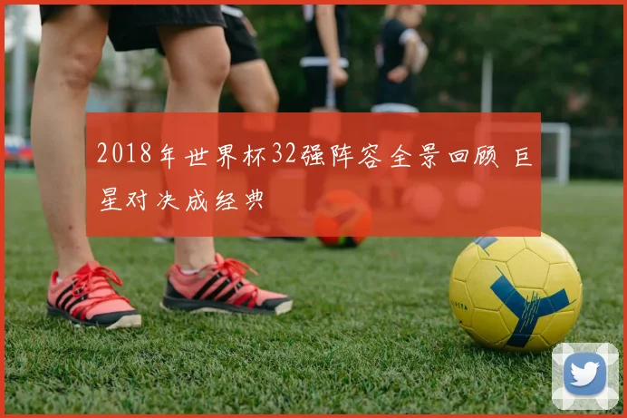 2018年世界杯32强阵容全景回顾 巨星对决成经典