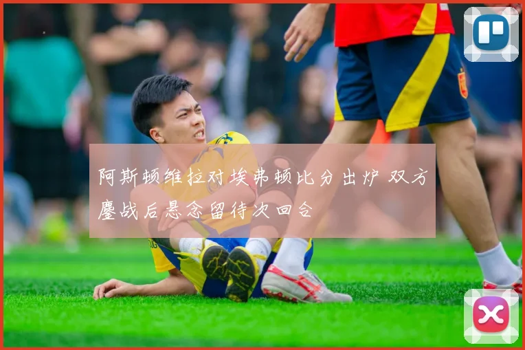 阿斯顿维拉对埃弗顿比分出炉 双方鏖战后悬念留待次回合