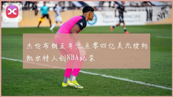 杰伦布朗五年三点零四亿美元续约凯尔特人创NBA纪录