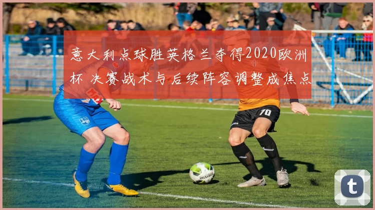 意大利点球胜英格兰夺得2020欧洲杯 决赛战术与后续阵容调整成焦点