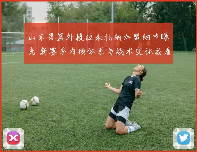 山东男篮外援拉米扎纳加盟细节曝光 新赛季内线体系与战术变化成看点