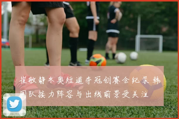 崔敏静冬奥短道夺冠创赛会纪录 韩国队接力阵容与出线前景受关注