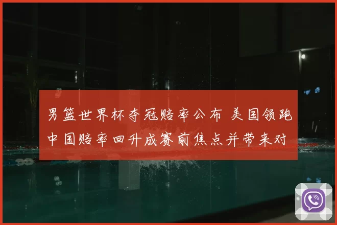 男篮世界杯夺冠赔率公布 美国领跑中国赔率回升成赛前焦点并带来对阵前瞻