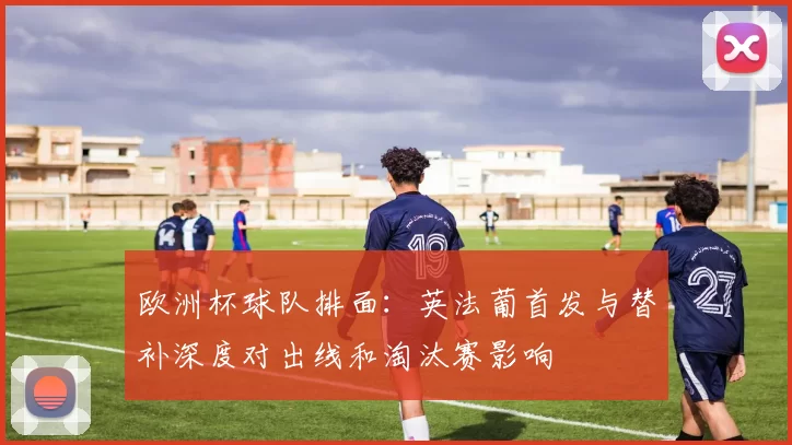欧洲杯球队排面：英法葡首发与替补深度对出线和淘汰赛影响