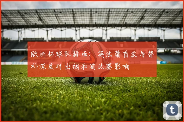 欧洲杯球队排面：英法葡首发与替补深度对出线和淘汰赛影响