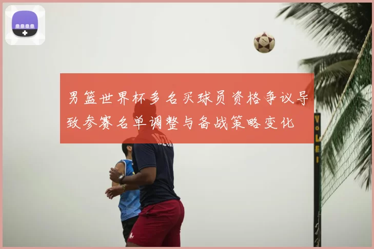 男篮世界杯多名买球员资格争议导致参赛名单调整与备战策略变化