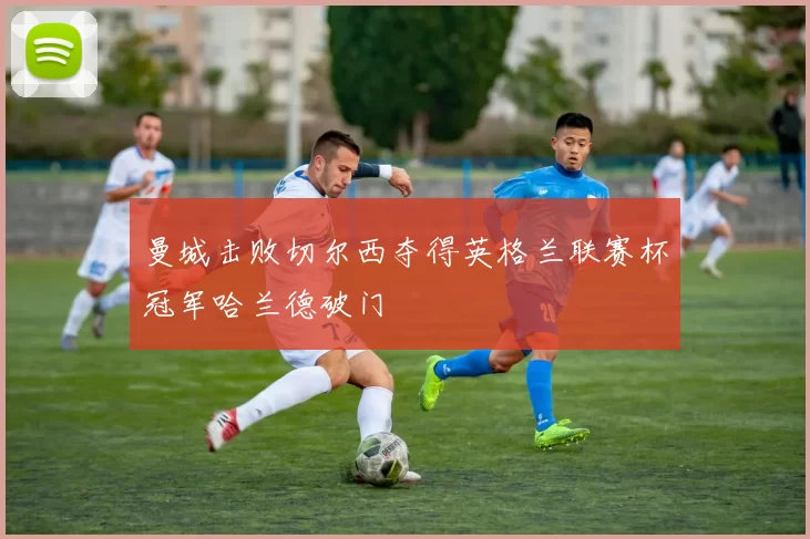 曼城击败切尔西夺得英格兰联赛杯冠军哈兰德破门