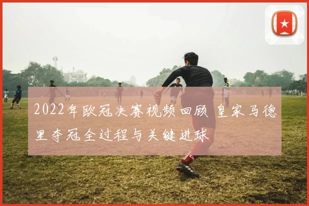 2022年欧冠决赛视频回顾 皇家马德里夺冠全过程与关键进球