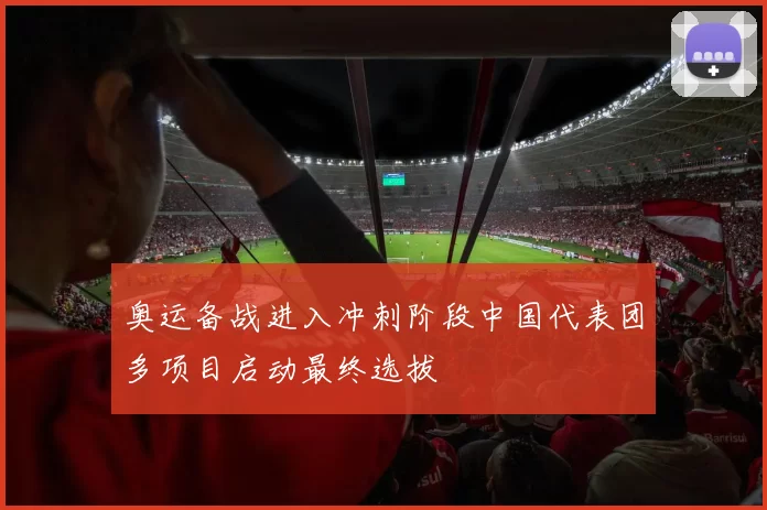 奥运备战进入冲刺阶段中国代表团多项目启动最终选拔