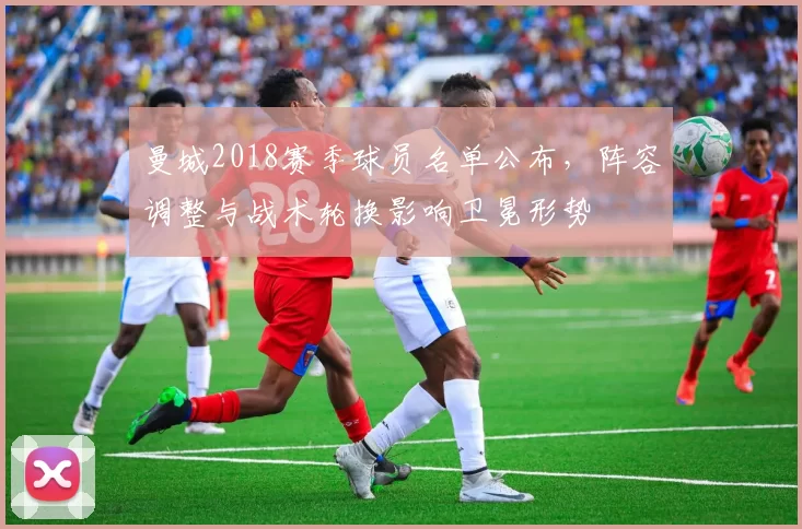 曼城2018赛季球员名单公布,阵容调整与战术轮换影响卫冕形势