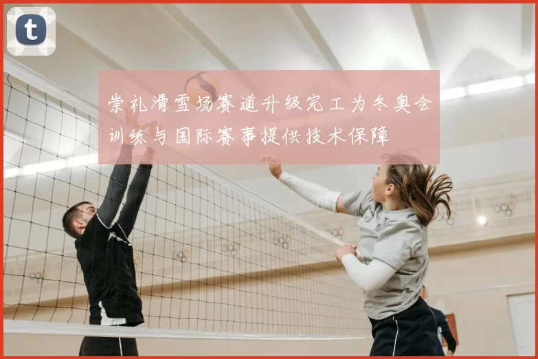 崇礼滑雪场赛道升级完工为冬奥会训练与国际赛事提供技术保障