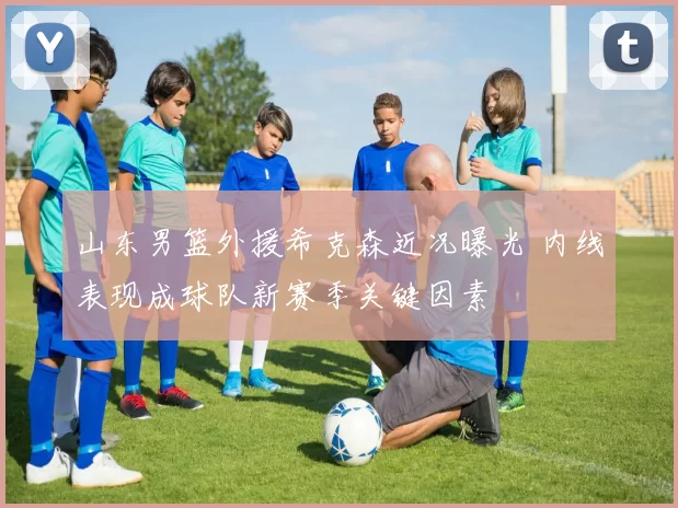 山东男篮外援希克森近况曝光 内线表现成球队新赛季关键因素