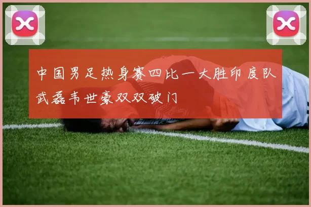 中国男足热身赛四比一大胜印度队武磊韦世豪双双破门