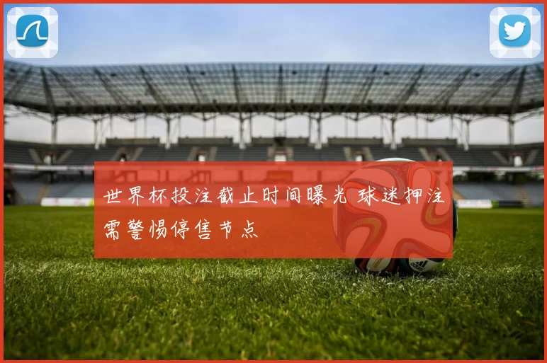 世界杯投注截止时间曝光 球迷押注需警惕停售节点