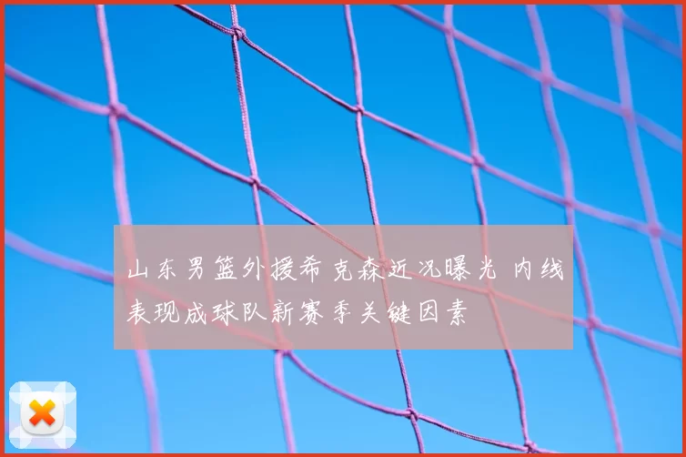 山东男篮外援希克森近况曝光 内线表现成球队新赛季关键因素