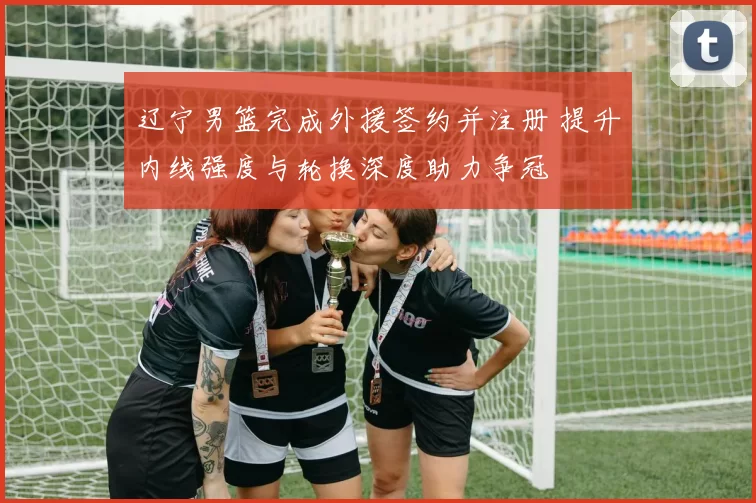 辽宁男篮完成外援签约并注册 提升内线强度与轮换深度助力争冠