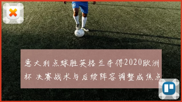 意大利点球胜英格兰夺得2020欧洲杯 决赛战术与后续阵容调整成焦点