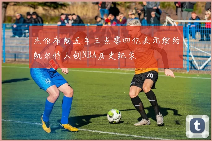 杰伦布朗五年三点零四亿美元续约凯尔特人创NBA历史纪录