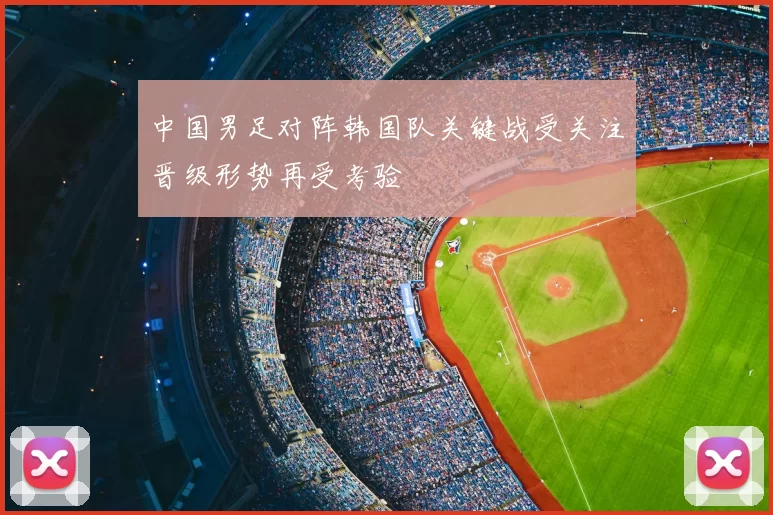 中国男足对阵韩国队关键战受关注晋级形势再受考验