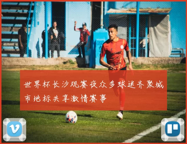 世界杯长沙观赛夜众多球迷齐聚城市地标共享激情赛事