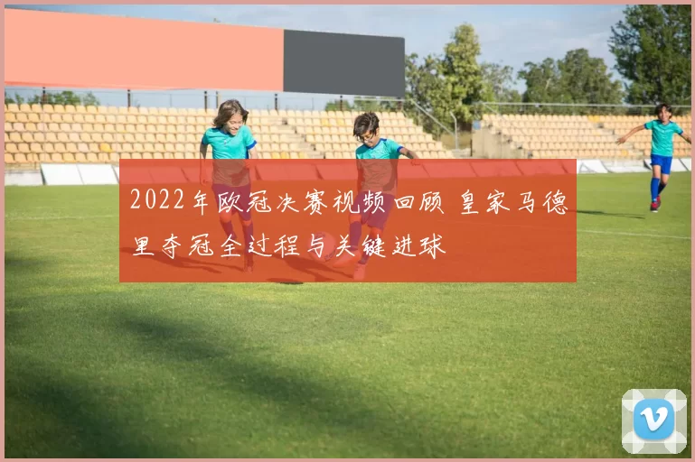 2022年欧冠决赛视频回顾 皇家马德里夺冠全过程与关键进球