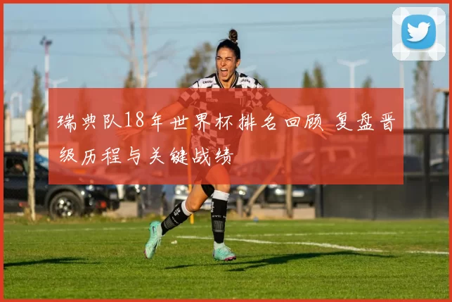 瑞典队18年世界杯排名回顾 复盘晋级历程与关键战绩